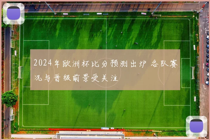 2024年欧洲杯比分预测出炉 各队赛况与晋级前景受关注