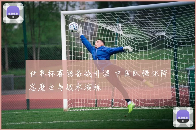 世界杯赛场备战升温 中国队强化阵容磨合与战术演练