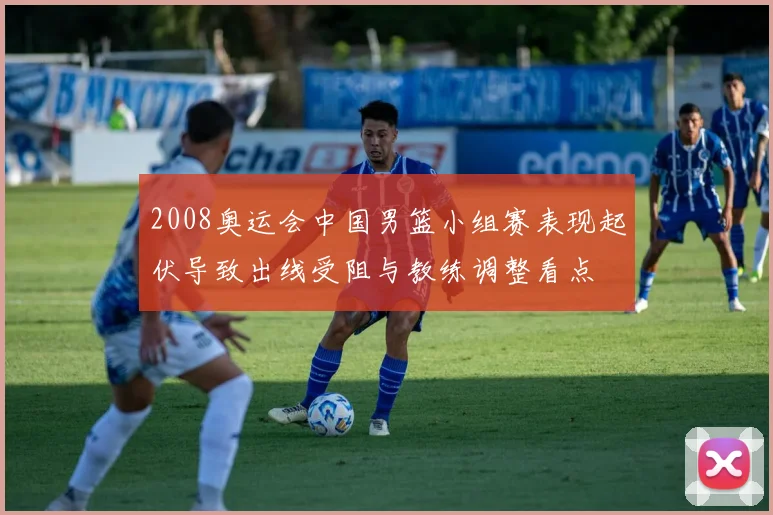 2008奥运会中国男篮小组赛表现起伏导致出线受阻与教练调整看点