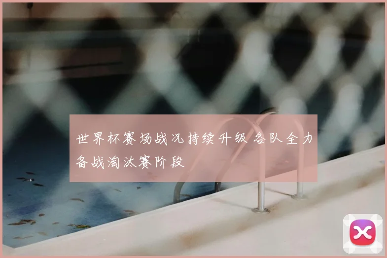世界杯赛场战况持续升级 各队全力备战淘汰赛阶段