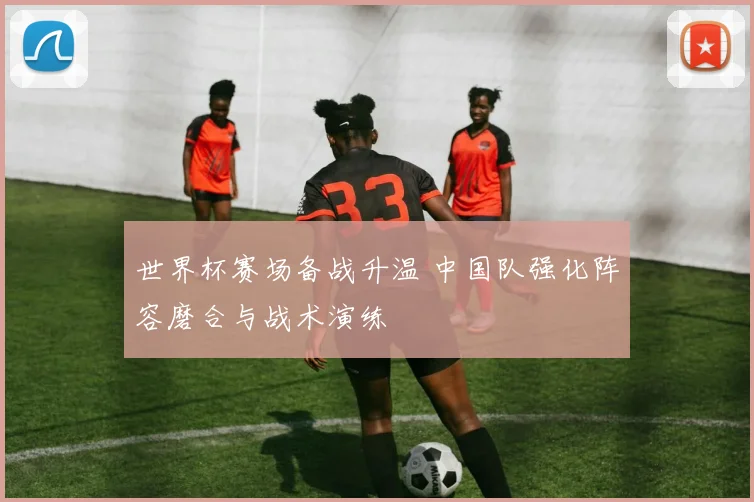 世界杯赛场备战升温 中国队强化阵容磨合与战术演练