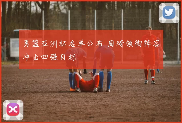 男篮亚洲杯名单公布 周琦领衔阵容冲击四强目标