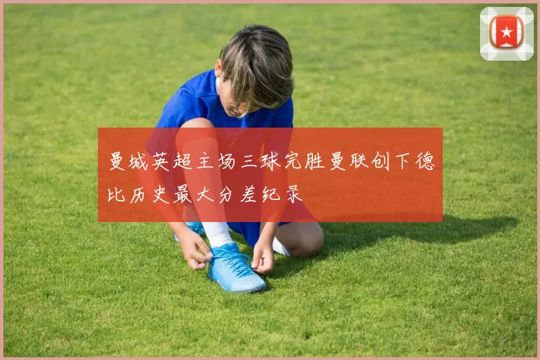 曼城英超主场三球完胜曼联创下德比历史最大分差纪录