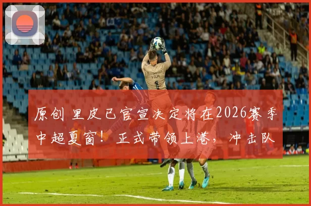 原创 里皮已官宣决定将在2026赛季中超夏窗！正式带领上港，冲击队史首座亚冠冠军