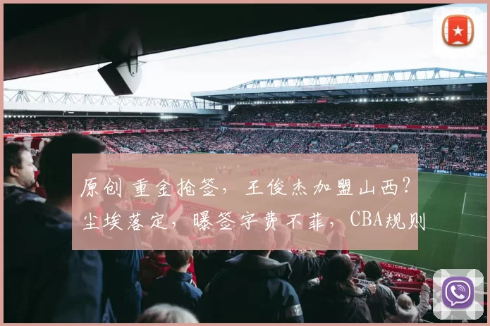 原创 重金抢签，王俊杰加盟山西？尘埃落定，曝签字费不菲，CBA规则曝光