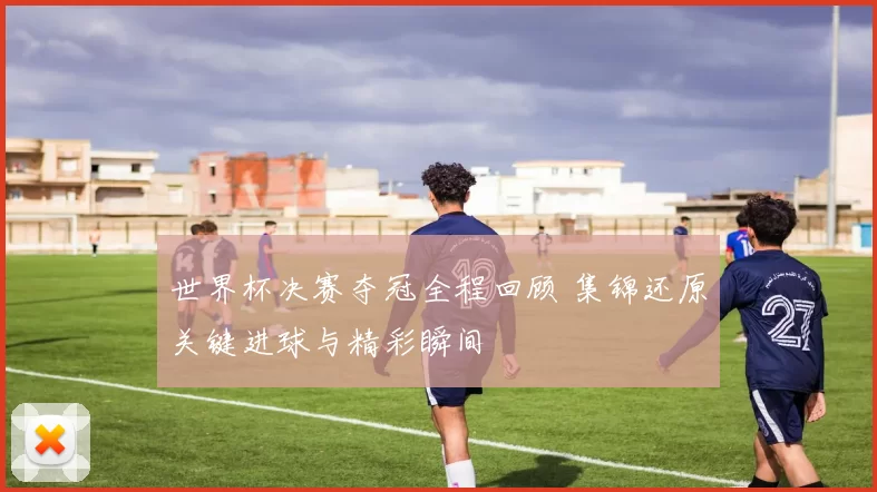 世界杯决赛夺冠全程回顾 集锦还原关键进球与精彩瞬间