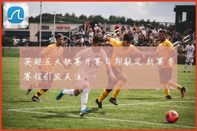 英超五大联赛开赛日期敲定 新赛季赛程引发关注