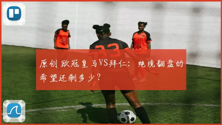 原创 欧冠皇马VS拜仁：绝境翻盘的希望还剩多少？