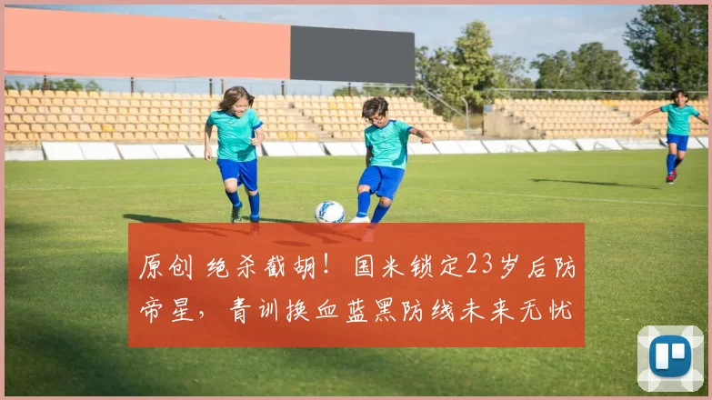 原创 绝杀截胡！国米锁定23岁后防帝星，青训换血蓝黑防线未来无忧！